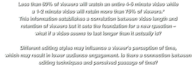 Less than 60% of viewers will watch an entire 4-5 minute video while a 1-2 minute video will retain more than 75% of viewers.* This information establishes a correlation between video length and  retention of viewers but it sets the foundation for a new question –  what if a video seems to last longer than it actually is?   Different editing styles may influence a viewer’s perception of time, which may result in lower audience engagement. Is there a connection between  editing techniques and perceived passage of time?